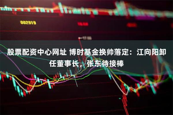 股票配资中心网址 博时基金换帅落定：江向阳卸任董事长，张东待接棒