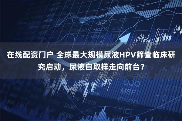 在线配资门户 全球最大规模尿液HPV筛查临床研究启动，尿液自取样走向前台？