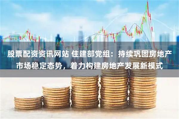 股票配资资讯网站 住建部党组：持续巩固房地产市场稳定态势，着力构建房地产发展新模式
