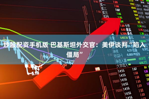 炒股配资手机版 巴基斯坦外交官：美伊谈判“陷入僵局”