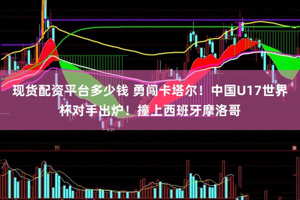 现货配资平台多少钱 勇闯卡塔尔！中国U17世界杯对手出炉！撞上西班牙摩洛哥