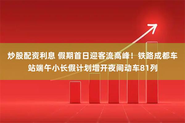 炒股配资利息 假期首日迎客流高峰！铁路成都车站端午小长假计划增开夜间动车81列