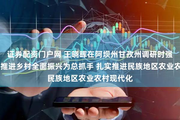 证券配资门户网 王晓晖在阿坝州甘孜州调研时强调 坚持以推进乡村全面振兴为总抓手 扎实推进民族地区农业农村现代化