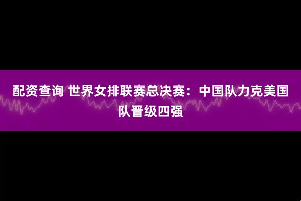 配资查询 世界女排联赛总决赛:中国队力克美国队晋级四强